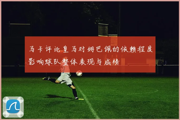 马卡评论皇马对姆巴佩的依赖程度影响球队整体表现与成绩