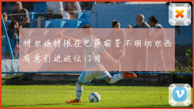 特尔施特根在巴萨前景不明切尔西有意引进这位门将