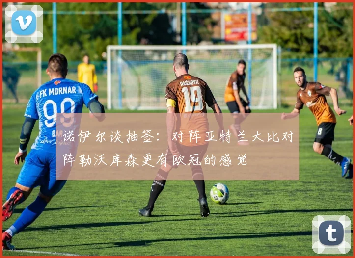 诺伊尔谈抽签：对阵亚特兰大比对阵勒沃库森更有欧冠的感觉