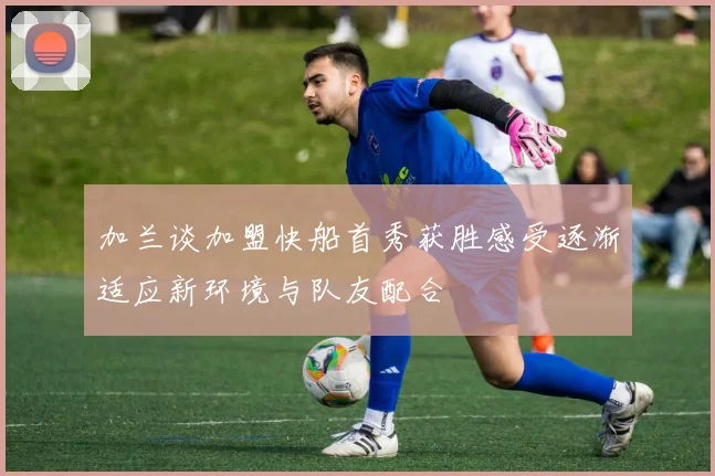 加兰谈加盟快船首秀获胜感受逐渐适应新环境与队友配合