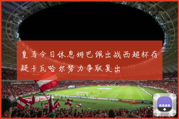 皇马今日休息姆巴佩出战西超杯存疑卡瓦哈尔努力争取复出