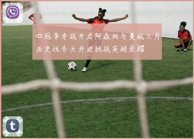 四冠争夺战开启阿森纳与曼城三月历史性齐头并进挑战英超荣耀
