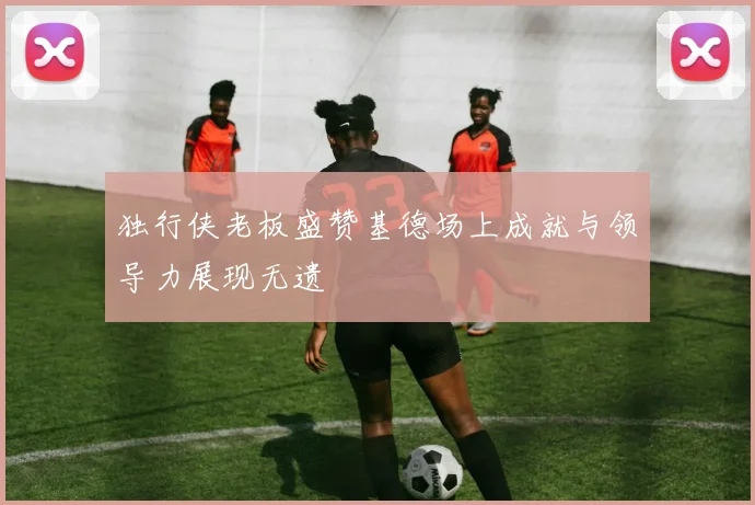 独行侠老板盛赞基德场上成就与领导力展现无遗
