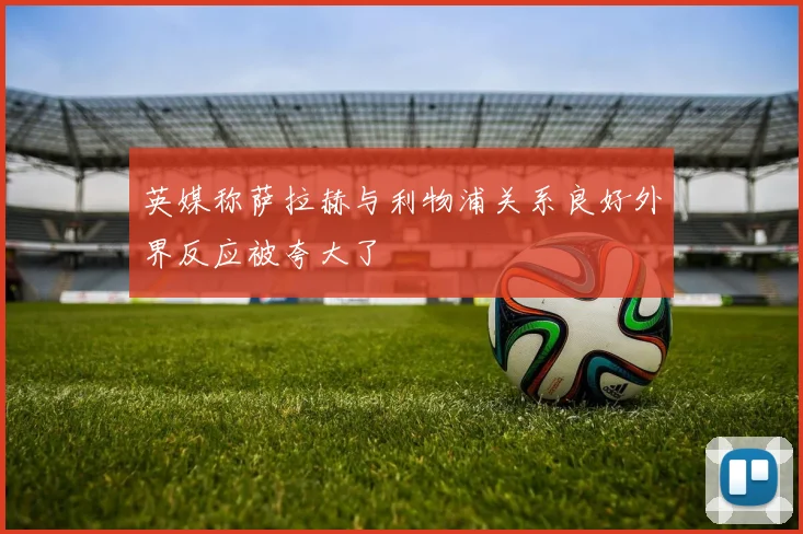 英媒称萨拉赫与利物浦关系良好外界反应被夸大了