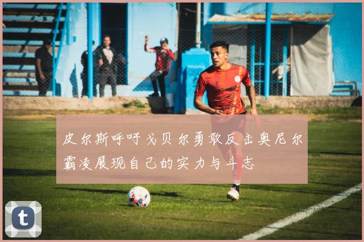 皮尔斯呼吁戈贝尔勇敢反击奥尼尔霸凌展现自己的实力与斗志