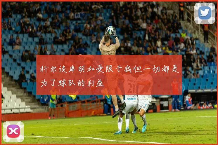 科尔谈库明加受限于我但一切都是为了球队的利益