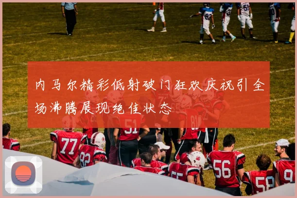 内马尔精彩低射破门狂欢庆祝引全场沸腾展现绝佳状态