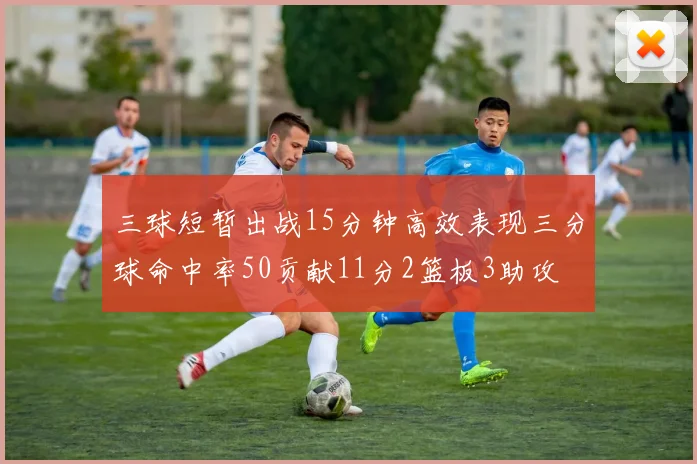 三球短暂出战15分钟高效表现三分球命中率50贡献11分2篮板3助攻