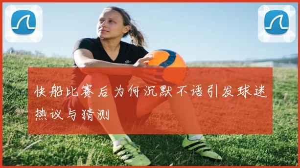 快船比赛后为何沉默不语引发球迷热议与猜测