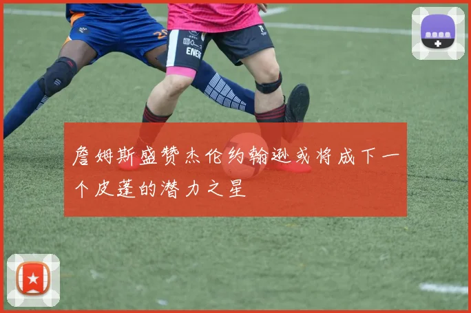 詹姆斯盛赞杰伦约翰逊或将成下一个皮蓬的潜力之星