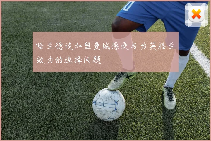 哈兰德谈加盟曼城感受与为英格兰效力的选择问题