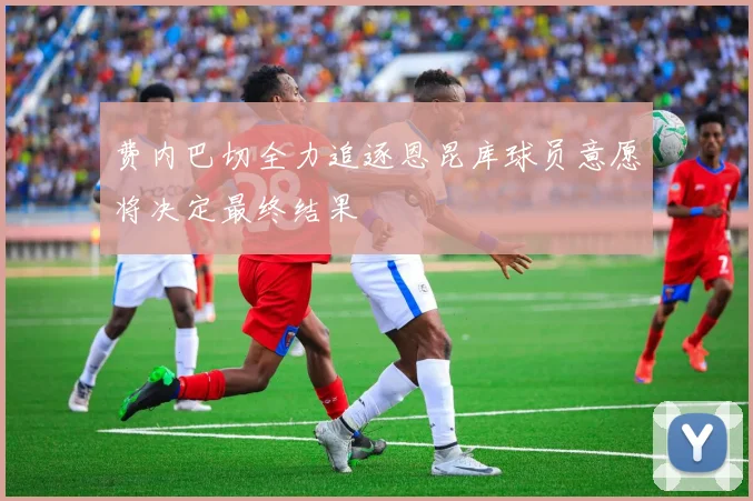 费内巴切全力追逐恩昆库球员意愿将决定最终结果