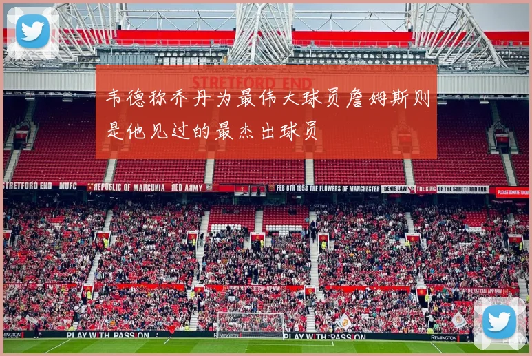韦德称乔丹为最伟大球员詹姆斯则是他见过的最杰出球员