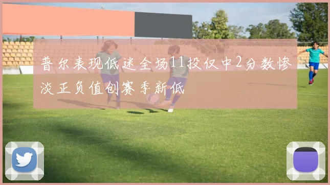 普尔表现低迷全场11投仅中2分数惨淡正负值创赛季新低