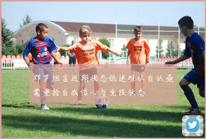 邓罗坦言近期状态低迷难以自认亟需重拾自我信心与竞技状态