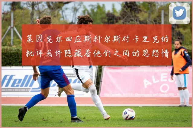莱因克尔回应斯科尔斯对卡里克的批评或许隐藏着他们之间的恩怨情仇