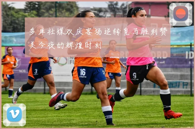 多库社媒欢庆客场逆转皇马胜利赞美今夜的辉煌时刻