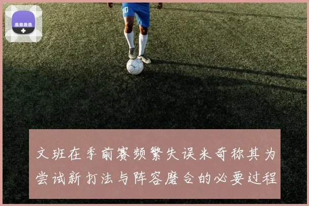 文班在季前赛频繁失误米奇称其为尝试新打法与阵容磨合的必要过程