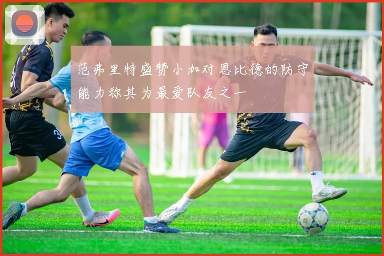 范弗里特盛赞小加对恩比德的防守能力称其为最爱队友之一