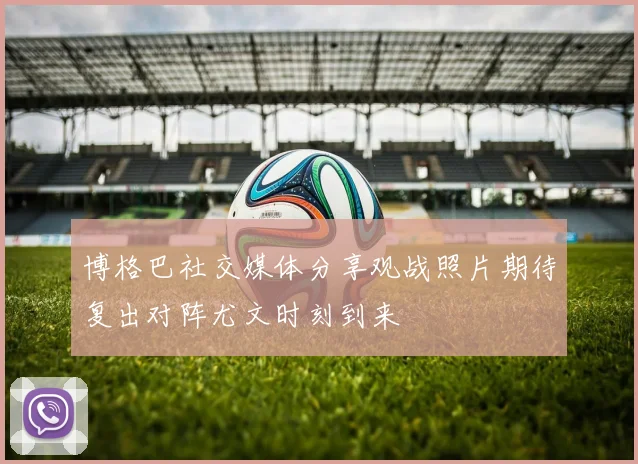 博格巴社交媒体分享观战照片期待复出对阵尤文时刻到来