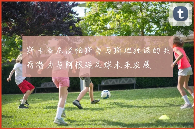 斯卡洛尼谈帕斯与马斯坦托诺的共存潜力与阿根廷足球未来发展