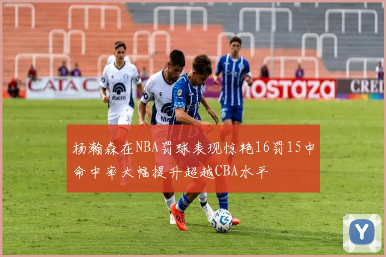 杨瀚森在NBA罚球表现惊艳16罚15中命中率大幅提升超越CBA水平