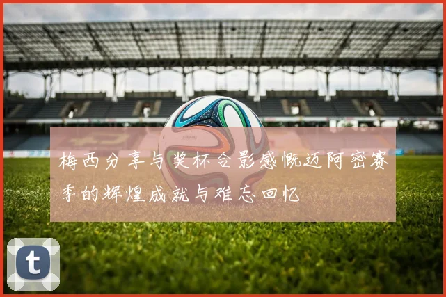 梅西分享与奖杯合影感慨迈阿密赛季的辉煌成就与难忘回忆