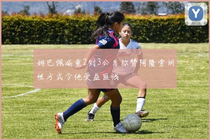 姆巴佩减重2到3公斤称赞阿隆索训练方式令他受益匪浅