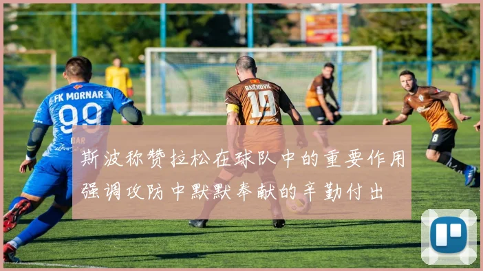斯波称赞拉松在球队中的重要作用强调攻防中默默奉献的辛勤付出