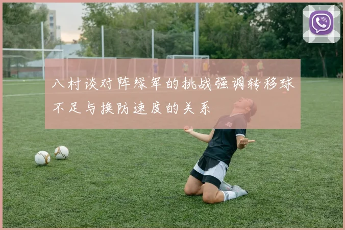 八村谈对阵绿军的挑战强调转移球不足与换防速度的关系