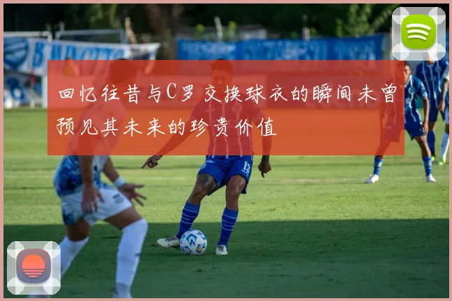 回忆往昔与C罗交换球衣的瞬间未曾预见其未来的珍贵价值