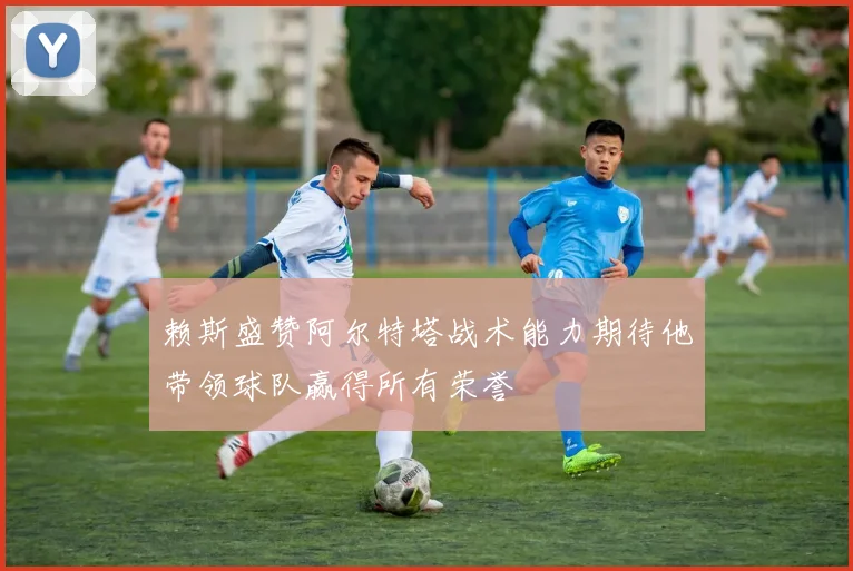 赖斯盛赞阿尔特塔战术能力期待他带领球队赢得所有荣誉