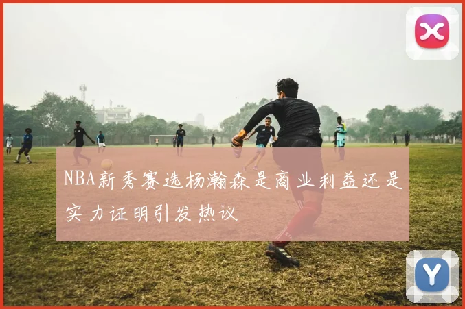 NBA新秀赛选杨瀚森是商业利益还是实力证明引发热议