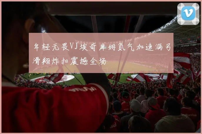 年轻无畏VJ埃奇库姆氮气加速满弓滑翔炸扣震撼全场