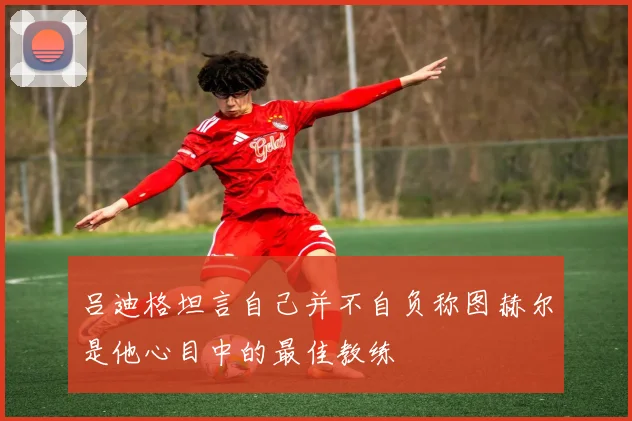吕迪格坦言自己并不自负称图赫尔是他心目中的最佳教练