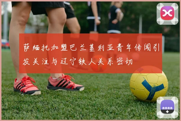 萨缅托加盟巴兰基利亚青年传闻引发关注与辽宁铁人关系密切