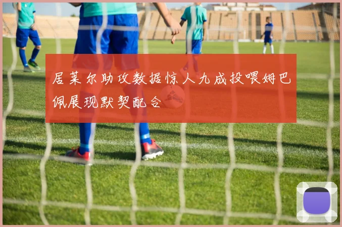 居莱尔助攻数据惊人九成投喂姆巴佩展现默契配合